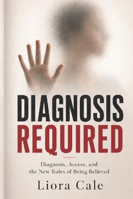 Diagnosis Required: Diagnosis, Access, and the New Rules of Being Believed - Liora Cale - cover