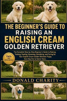 The Beginner's Guide to Raising an English Cream Golden Retriever: The Complete Step-by-Step Beginner's Guide to Raising, Training, Feeding, Grooming, Socializing, and Caring for Your English Cream Golden Retriever Puppy from Day One to Senior Years. - Donald Charity - cover