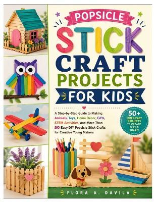 Popsicle Stick Craft Projects for Kids: A Step-by-Step Guide to Making Animals, Toys, Home Décor, Gifts, STEM Activities, and More Than 50 Easy DIY Popsicle Stick Crafts for Creative Young Makers - Flora A Davila - cover