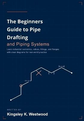 The Beginners Guide to Pipe Drafting and Piping Systems: Learn Industrial Isometrics, Valves, Fittings, and Flanges with Clear Diagrams for Real-World Practice - Kingsley K Westwood - cover