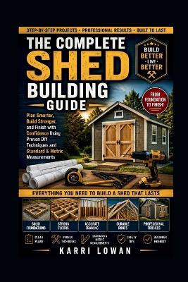 The Complete Shed Building Guide: Plan Smarter, Build Stronger, and Finish with Confidence Using Proven DIY Techniques and Standard & Metric Measurements - Karri Lowan - cover