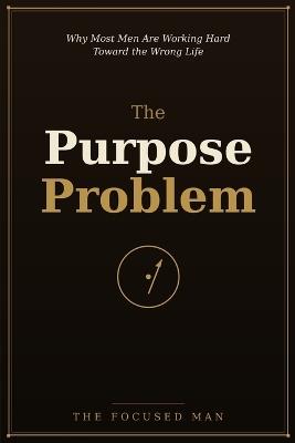 The Purpose Problem: Why Most Men Are Working Hard Toward the Wrong Life - The Focused Man - cover