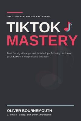 TikTok Mastery: The Complete Creator's Blueprint for Beating the Algorithm, Going Viral, Building a Loyal Following, and Turning Your Account Into a Profitable Business - Oliver Bournemouth - cover