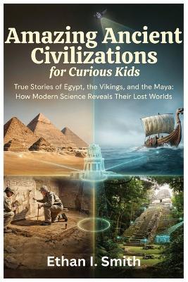 Amazing Ancient Civilizations for Curious Kids: True Stories of Egypt, the Vikings, and the Maya: How Modern Science Reveals Their Lost Worlds - Ethan I Smith - cover