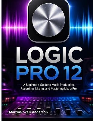 Logic Pro 12 Made Simple: A Beginner's Guide to Music Production, Recording, Mixing, and Mastering Like a Pro - Martinslove K Anderson - cover