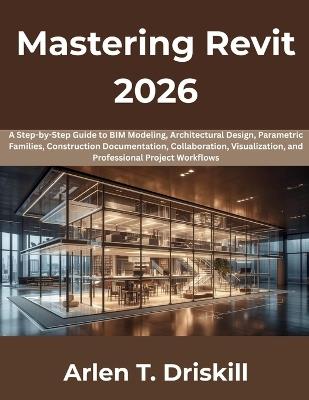Mastering Revit 2026: A Step-by-Step Guide to BIM Modeling, Architectural Design, Parametric Families, Construction Documentation, Collaboration, Visualization, and Professional Project Workflows - Arlen T Driskill - cover