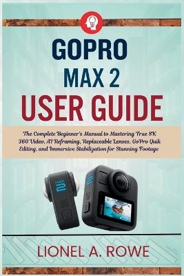 GoPro Max 2 User Guide: The Complete Beginner's Manual to Mastering True 8K 360 Video, AI Reframing, Replaceable Lenses, GoPro Quik Editing, and Immersive Stabilization for Stunning Footage - Lionel A Rowe - cover