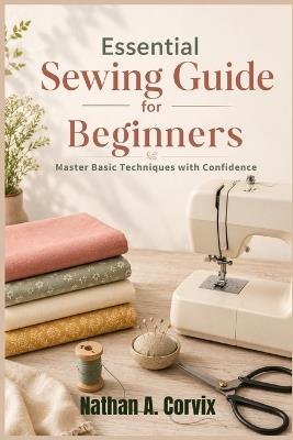 Essential Sewing Guide For Beginners: Master Basic Techniques with Confidence - Nathan A Corvix - cover