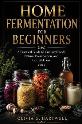 Home Fermentation for Beginners: A Practical Guide to Cultured Foods, Natural Preservation, and Gut Wellness - Olivia G Hartwell - cover