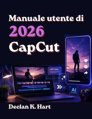 CapCut 2026 Guida per l'utente: Istruzioni dettagliate per l'editing con l'intelligenza artificiale, la creazione di reel virali, video brevi per YouTube, sottotitoli ed effetti. - Declan K Hart - cover