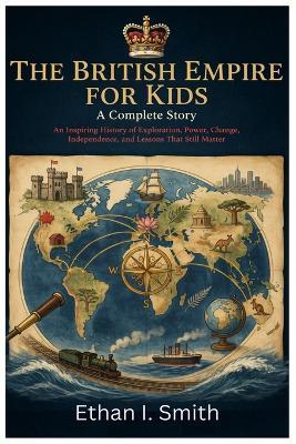 The British Empire for Kids: A Complete Story: An Inspiring History of Exploration, Power, Change, Independence, and Lessons That Still Matter - Ethan I Smith - cover