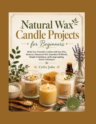 Natural Wax Candle Projects for Beginners: Make Eco-Friendly Candles with Soy Wax, Beeswax, Botanical Oils, Essential Oil Blends, Simple Containers, and Long-Lasting Scent Techniques - Celtic John - cover