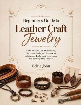 Beginner's Guide to Leather Craft Jewelry: Make Modern Leather Bracelets, Necklaces, Cuffs, and Accessories with Simple Tools, Easy Techniques, and Step-by-Step Projects - Celtic John - cover