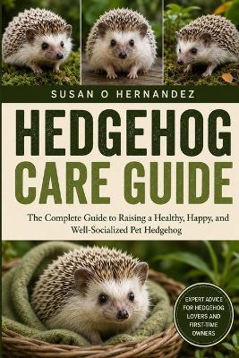 Hedgehog Care Guide: The Complete Guide to Raising a Healthy, Happy, and Well-Socialized Pet Hedgehog - Susan O Hernandez - cover
