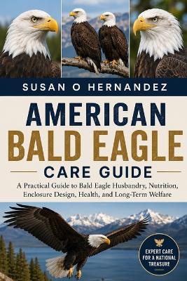 American Bald Eagle Care Guide: A Practical Guide to Bald Eagle Husbandry, Nutrition, Enclosure Design, Health, and Long-Term Welfare - Susan O Hernandez - cover