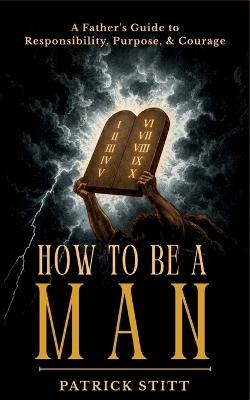 How to be a Man: A Father's Guide to Responsibility, Purpose, & Courage - Patrick John Stitt - cover
