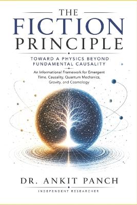 The Fiction Principle: Toward a Physics Beyond Fundamental Causality: An Informational Framework for Emergent Time, Causality, Quantum Mechanics, Gravity, and Cosmology - Ankit Panch - cover