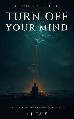 Turn Off Your Mind: How to Stop Overthinking, Quiet Mental Rumination, and Reclaim Your Calm - 7 Science-Backed Techniques and a 30-Day Plan - A J Hale - cover
