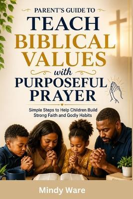 Parent's Guide to Teach Biblical Values with Purposeful Prayer: Simple Steps to Help Children Build Strong Faith and Godly Habits - Mindy Ware - cover