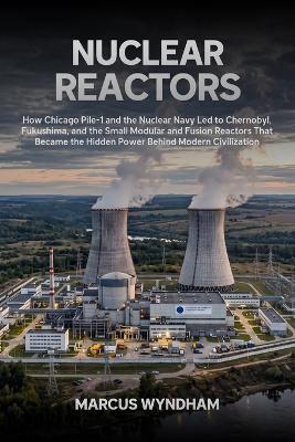 Nuclear Reactors: How Chicago Pile-1 and the Nuclear Navy Led to Chernobyl, Fukushima, and the Small Modular and Fusion Reactors That Became the Hidden Power Behind Modern Civilization - Marcus Wyndham - cover