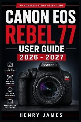 Canon EOS Rebel 77 User Guide 2026 - 2027: The Complete Step-by-Step Manual to Mastering Your Camera From Basic Setup to Professional Shooting Modes, Features and Photography Techniques for All Skill Levels - Henry James - cover