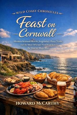 Feast on Cornwall: Hidden Seafood Shacks, Legendary Pasty Trails, and the Most Delicious Food Experiences the Tourist Maps Miss - Howard McCarthy - cover