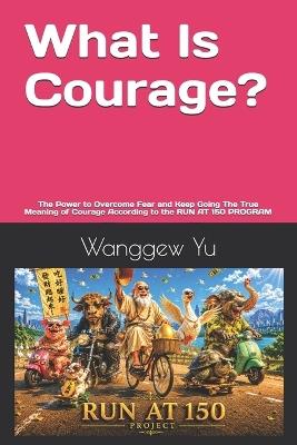 What Is Courage?: The Power to Overcome Fear and Keep Going The True Meaning of Courage According to the RUN AT 150 PROGRAM - Wanggew Yu - cover
