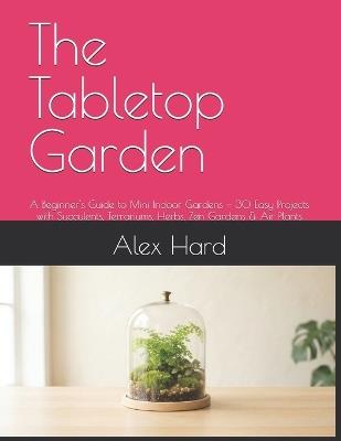 The Tabletop Garden: A Beginner's Guide to Mini Indoor Gardens - 30 Easy Projects with Succulents, Terrariums, Herbs, Zen Gardens & Air Plants - Alex Hard - cover