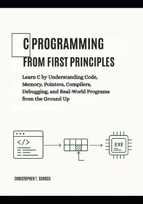 C Programming from First Principles: Learn C by Understanding Code, Memory, Pointers, Compilers, Debugging, and Real-World Programs from the Ground Up - Christopher T Schock - cover