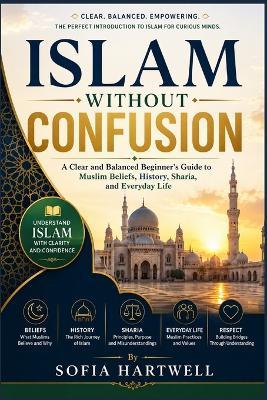 Islam Without Confusion: A Clear and Balanced Beginner's Guide to Muslim Beliefs, History, Sharia, and Everyday Life - Sofia Hartwell - cover