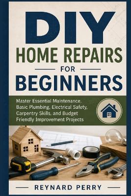 DIY Home Repairs for Beginners: Master Essential Maintenance, Basic Plumbing, Electrical Safety, Carpentry Skills, and Budget Friendly Improvement Projects - Reynard Perry - cover