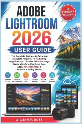 Adobe Lightroom 2026 User Guide: The Complete Beginner-to-Advanced Manual to Master AI Photo Editing Organize Photo Libraries Edit RAW Image Create Workflow Use Cloud Sync Apply Advanced Mask - William P Ross - cover