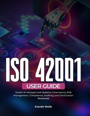 ISO 42001 User Guide: Master AI Management Systems, Governance, Risk Management, Compliance, Auditing, and Certification Readiness - Everett Wolfe - cover