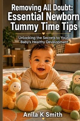 Removing All Doubt: Essential Newborn Tummy Time Tips: Unlocking the Secrets to Your Baby's Healthy Development - Anila K Smith - cover