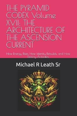 THE PYRAMID CODEX Volume XVII: THE ARCHITECTURE OF THE ASCENSION CURRENT: How Energy Rises, How Identity Rebuilds, and How Destiny Activates - Michael Robert Leath - cover