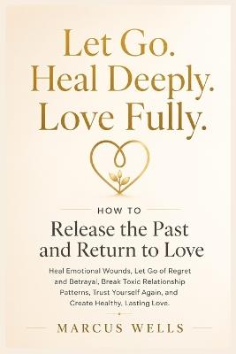 How to Release the Past and Return to Love: Heal Emotional Wounds, Let Go of Regret and Betrayal, Break Toxic Relationship Patterns, Trust Yourself Again, and Create Healthy, Lasting Love - Marcus Wells - cover