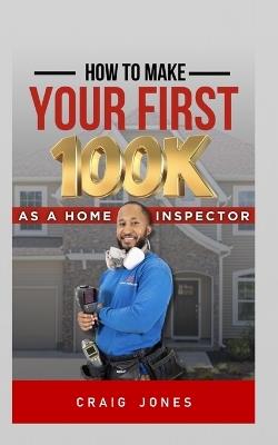 How to Make Your First 100k: As A Home Inspector - Craig Jones - cover