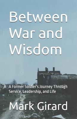 Between War and Wisdom: A Former Soldier's Journey Through Service, Leadership, and Life - Mark Girard - cover