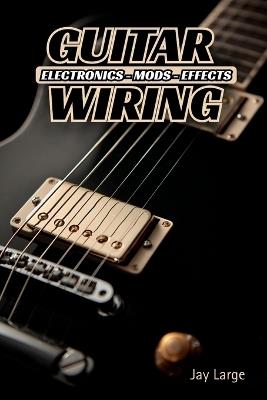 Guitar Wiring: Electronics, Mods & Effects: Custom Electric Guitar Wiring Like a Pro - Jay Large - cover