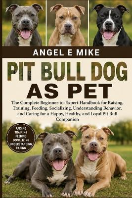 Pit Bull Dog as Pet: The Complete Beginner-to-Expert Handbook for Raising, Training, Feeding, Socializing, Understanding Behavior, and Caring for a Happy, Healthy, and Loyal Pit Bull Companion - Angel E Mike - cover