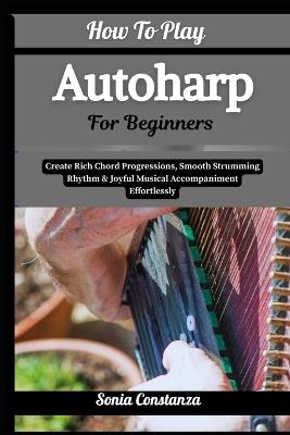 How To Play Autoharp For Beginners: Create Rich Chord Progressions, Smooth Strumming Rhythm & Joyful Musical Accompaniment Effortlessly - Sonia Constanza - cover