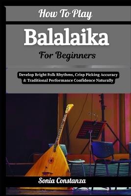 How To Play Balalaika For Beginners: Develop Bright Folk Rhythms, Crisp Picking Accuracy & Traditional Performance Confidence Naturally - Sonia Constanza - cover