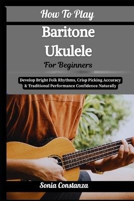 How To Play Baritone Ukulele For Beginners: Achieve Rich Acoustic Depth, Relaxed Strumming Flow & Versatile Song Accompaniment With Confidence - Sonia Constanza - cover