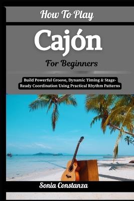 How To Play Cajón For Beginners: Build Powerful Groove, Dynamic Timing & Stage-Ready Coordination Using Practical Rhythm Patterns - Sonia Constanza - cover