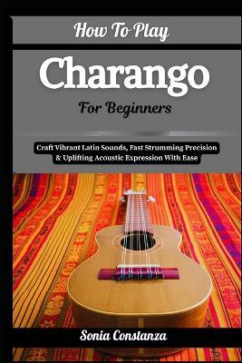 How To Play Charango For Beginners: Craft Vibrant Latin Sounds, Fast Strumming Precision & Uplifting Acoustic Expression With Ease - Sonia Constanza - cover