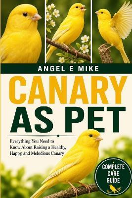 Canary as Pet: Everything You Need to Know About Raising a Healthy, Happy, and Melodious Canary - Angel E Mike - cover
