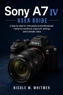 Sony A7 IV User Guide: A step by step for enthusiasts and professionals mastering autofocus, exposure, settings, and cinematic video - Nicole W Whitmer - cover