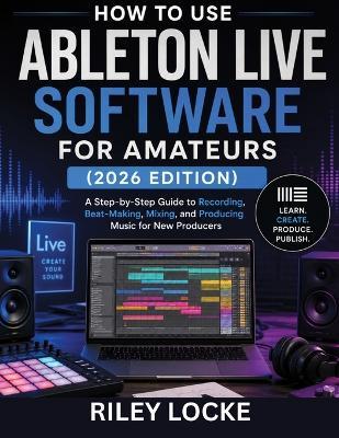 How to Use Ableton Live Software for Amateurs (2026 Edition): A Step-by-Step Guide to Recording, Beat-Making, Mixing, and Producing Music for New Producers - Riley Locke - cover