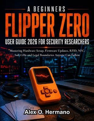 A Beginners Flipper Zero User Guide 2026 for Security Researchers: Mastering Hardware Setup, Firmware Updates, RFID, NFC, Sub-GHz and Legal Boundaries Anyone Can Follow - Alex O Hermano - cover