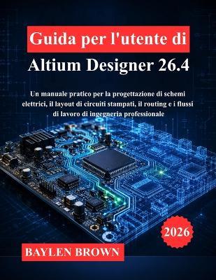 Guida per l'utente di Altium Designer 26.4: Un manuale pratico per la progettazione di schemi elettrici, il layout di circuiti stampati, il routing e i flussi di lavoro di ingegneria professionale - Baylen Brown - cover